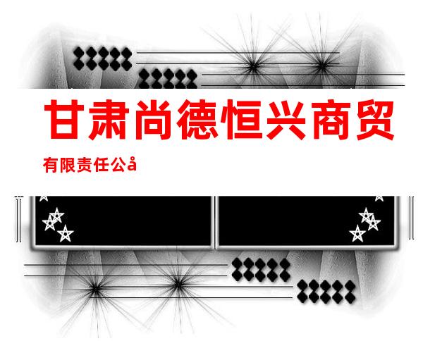 甘肃尚德恒兴商贸有限责任公司